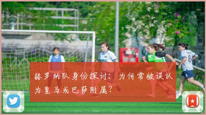 赫罗纳队身份探讨：为何常被误认为皇马或巴萨附属？